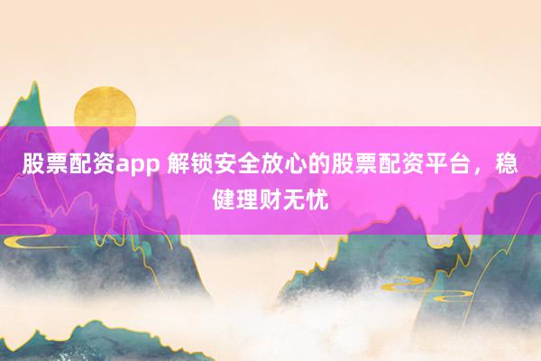 股票配资app 解锁安全放心的股票配资平台，稳健理财无忧