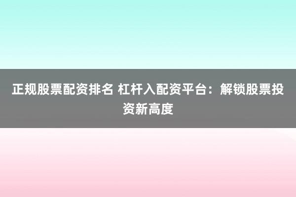 正规股票配资排名 杠杆入配资平台：解锁股票投资新高度