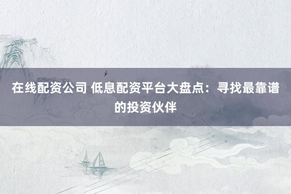 在线配资公司 低息配资平台大盘点：寻找最靠谱的投资伙伴