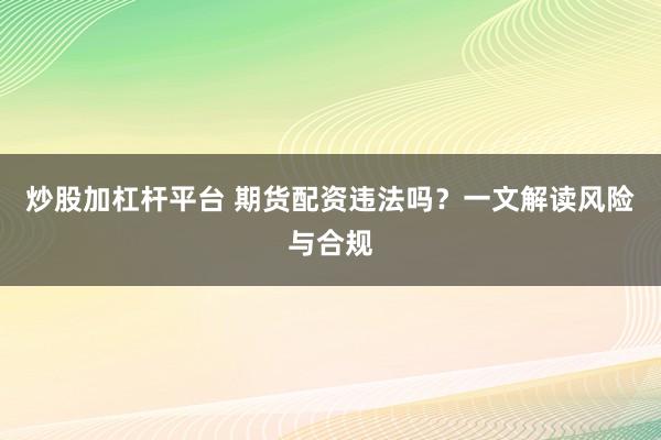 炒股加杠杆平台 期货配资违法吗？一文解读风险与合规