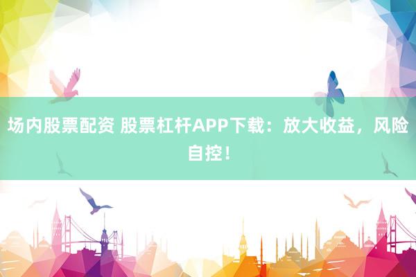 场内股票配资 股票杠杆APP下载：放大收益，风险自控！