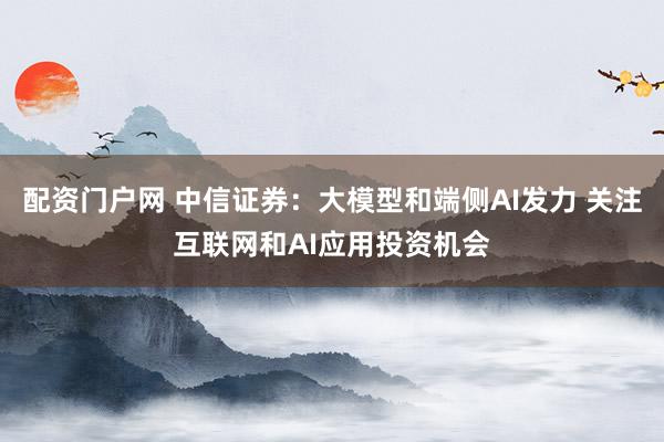 配资门户网 中信证券：大模型和端侧AI发力 关注互联网和AI应用投资机会