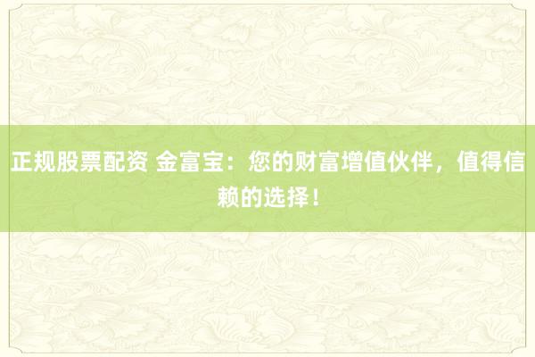 正规股票配资 金富宝：您的财富增值伙伴，值得信赖的选择！