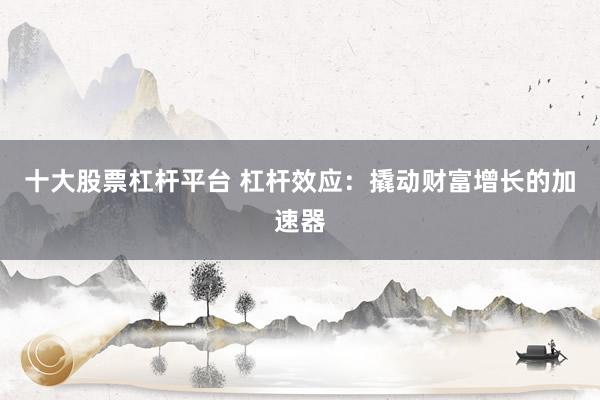 十大股票杠杆平台 杠杆效应：撬动财富增长的加速器
