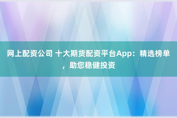 网上配资公司 十大期货配资平台App：精选榜单，助您稳健投资