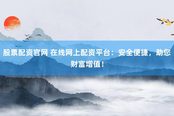 股票配资官网 在线网上配资平台：安全便捷，助您财富增值！
