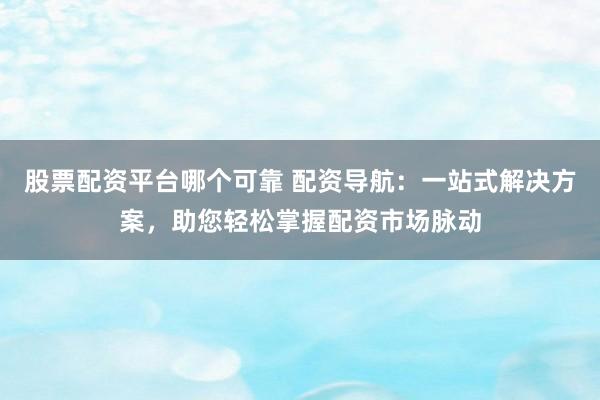 股票配资平台哪个可靠 配资导航：一站式解决方案，助您轻松掌握配资市场脉动