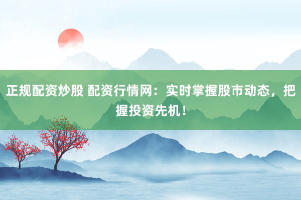正规配资炒股 配资行情网：实时掌握股市动态，把握投资先机！