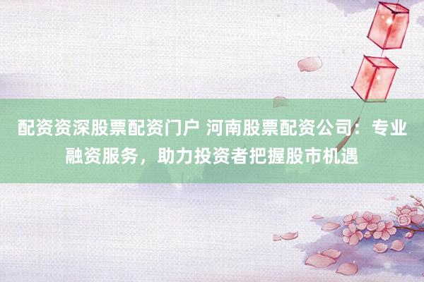 配资资深股票配资门户 河南股票配资公司：专业融资服务，助力投资者把握股市机遇