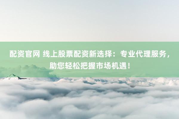 配资官网 线上股票配资新选择：专业代理服务，助您轻松把握市场机遇！