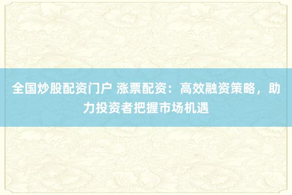全国炒股配资门户 涨票配资：高效融资策略，助力投资者把握市场机遇