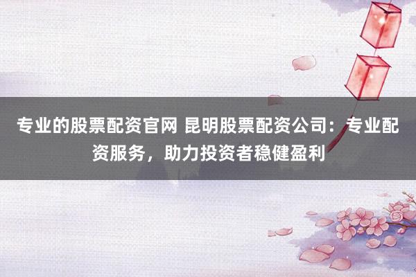 专业的股票配资官网 昆明股票配资公司：专业配资服务，助力投资者稳健盈利