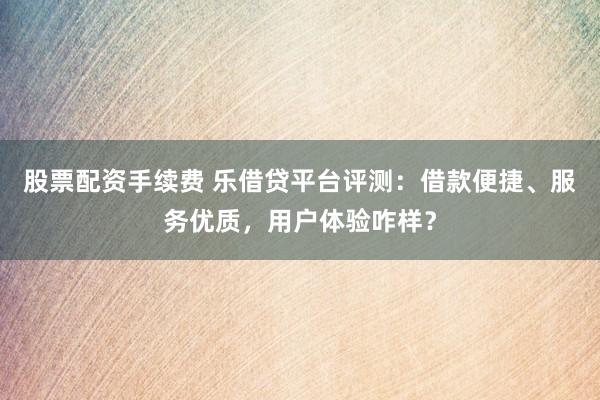 股票配资手续费 乐借贷平台评测：借款便捷、服务优质，用户体验咋样？