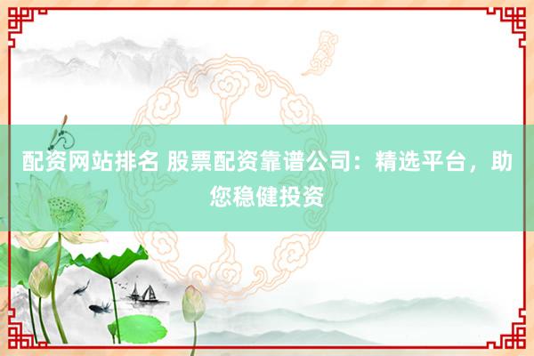 配资网站排名 股票配资靠谱公司：精选平台，助您稳健投资