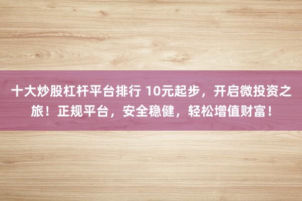 十大炒股杠杆平台排行 10元起步，开启微投资之旅！正规平台，安全稳健，轻松增值财富！