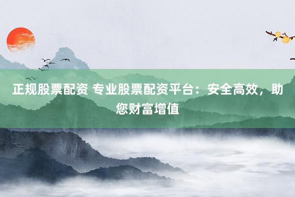 正规股票配资 专业股票配资平台：安全高效，助您财富增值