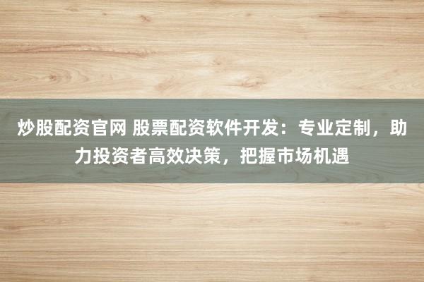 炒股配资官网 股票配资软件开发：专业定制，助力投资者高效决策，把握市场机遇