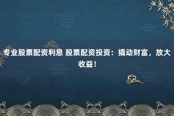 专业股票配资利息 股票配资投资：撬动财富，放大收益！