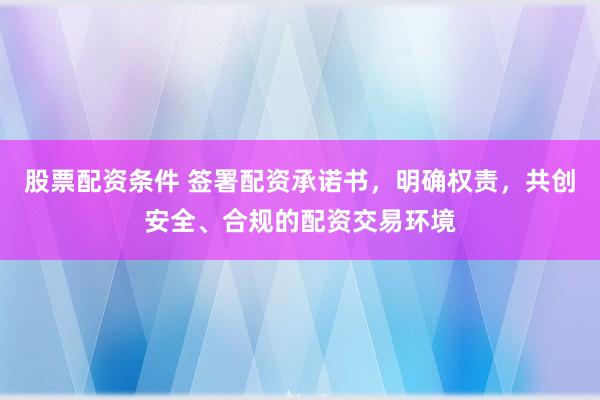 股票配资条件 签署配资承诺书，明确权责，共创安全、合规的配资交易环境