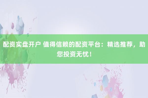 配资实盘开户 值得信赖的配资平台：精选推荐，助您投资无忧！
