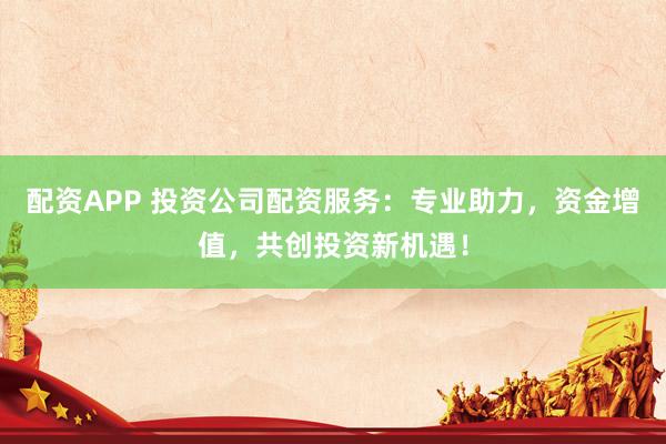 配资APP 投资公司配资服务：专业助力，资金增值，共创投资新机遇！