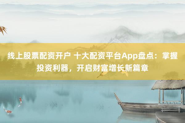 线上股票配资开户 十大配资平台App盘点：掌握投资利器，开启财富增长新篇章