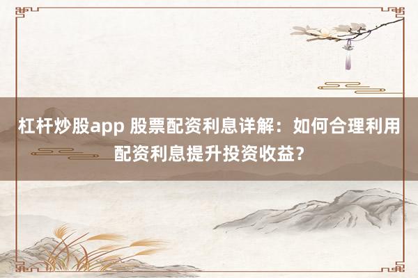 杠杆炒股app 股票配资利息详解：如何合理利用配资利息提升投资收益？