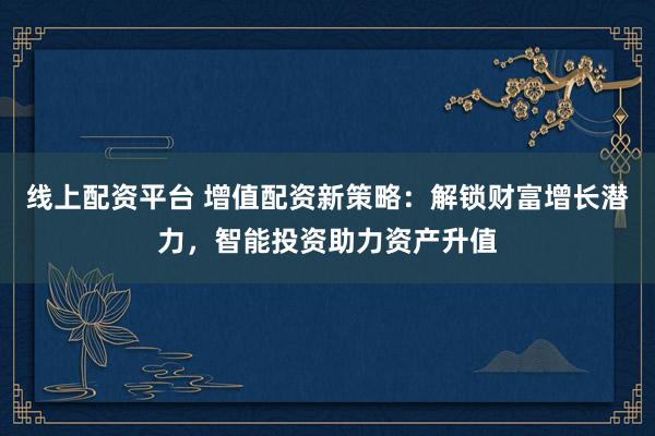 线上配资平台 增值配资新策略：解锁财富增长潜力，智能投资助力资产升值