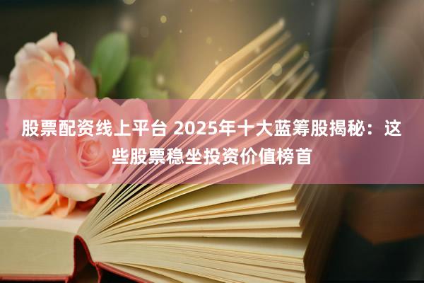 股票配资线上平台 2025年十大蓝筹股揭秘：这些股票稳坐投资价值榜首