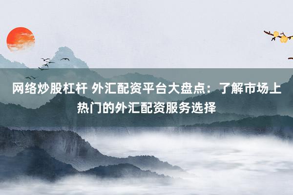 网络炒股杠杆 外汇配资平台大盘点：了解市场上热门的外汇配资服务选择
