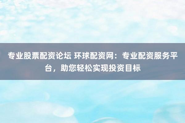 专业股票配资论坛 环球配资网：专业配资服务平台，助您轻松实现投资目标