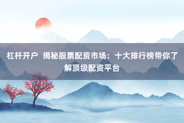 杠杆开户  揭秘股票配资市场：十大排行榜带你了解顶级配资平台