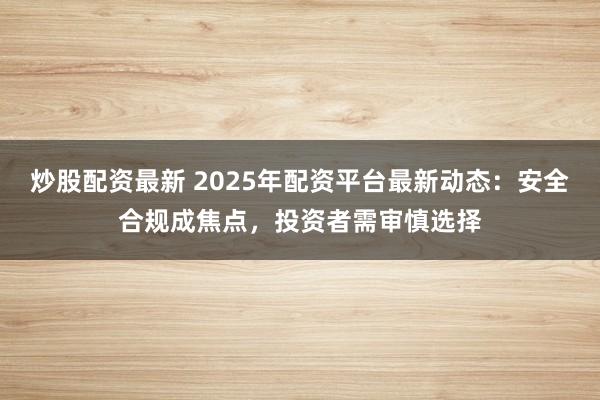 炒股配资最新 2025年配资平台最新动态：安全合规成焦点，投资者需审慎选择