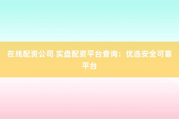 在线配资公司 实盘配资平台查询：优选安全可靠平台