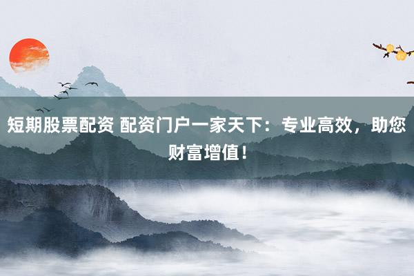 短期股票配资 配资门户一家天下：专业高效，助您财富增值！
