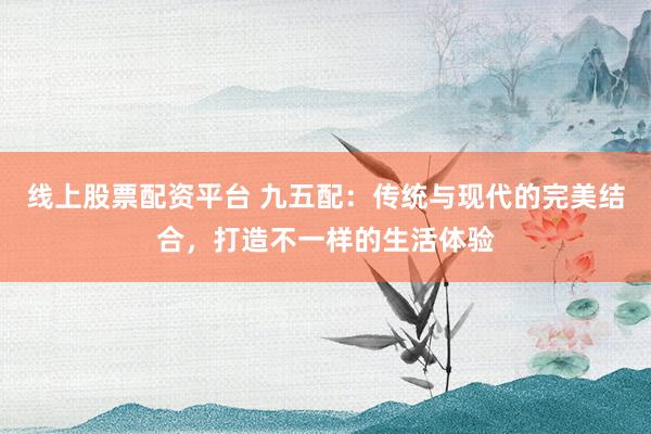 线上股票配资平台 九五配：传统与现代的完美结合，打造不一样的生活体验
