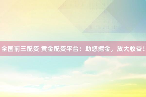 全国前三配资 黄金配资平台：助您掘金，放大收益！