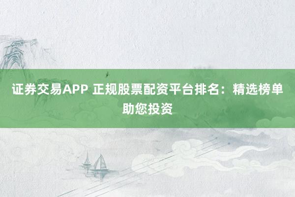 证券交易APP 正规股票配资平台排名：精选榜单助您投资