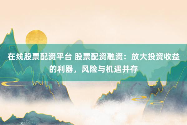在线股票配资平台 股票配资融资：放大投资收益的利器，风险与机遇并存