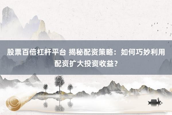 股票百倍杠杆平台 揭秘配资策略：如何巧妙利用配资扩大投资收益？