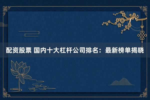配资股票 国内十大杠杆公司排名：最新榜单揭晓