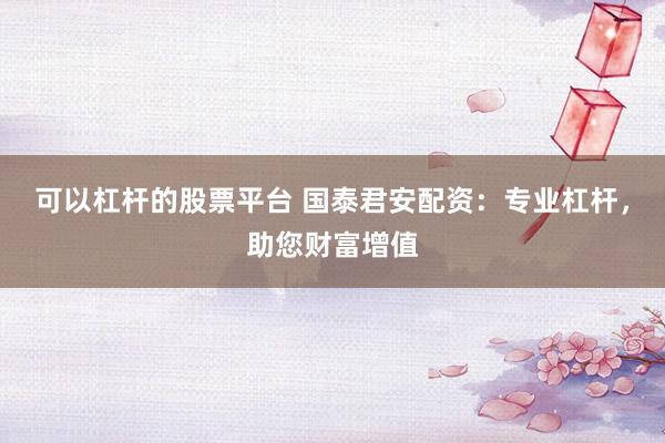 可以杠杆的股票平台 国泰君安配资：专业杠杆，助您财富增值