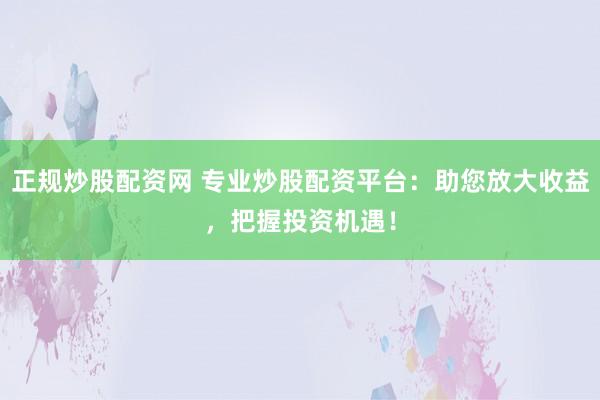 正规炒股配资网 专业炒股配资平台：助您放大收益，把握投资机遇！