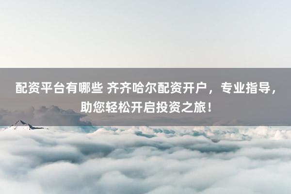配资平台有哪些 齐齐哈尔配资开户，专业指导，助您轻松开启投资之旅！