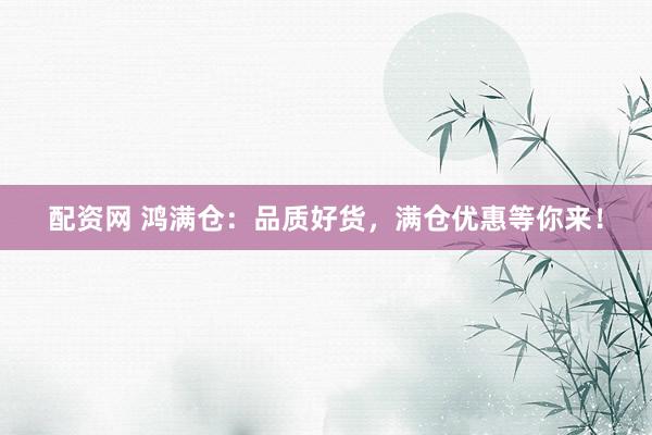 配资网 鸿满仓：品质好货，满仓优惠等你来！