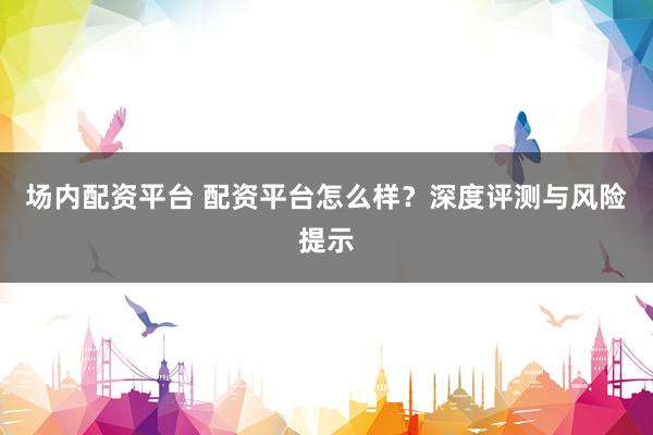 场内配资平台 配资平台怎么样？深度评测与风险提示