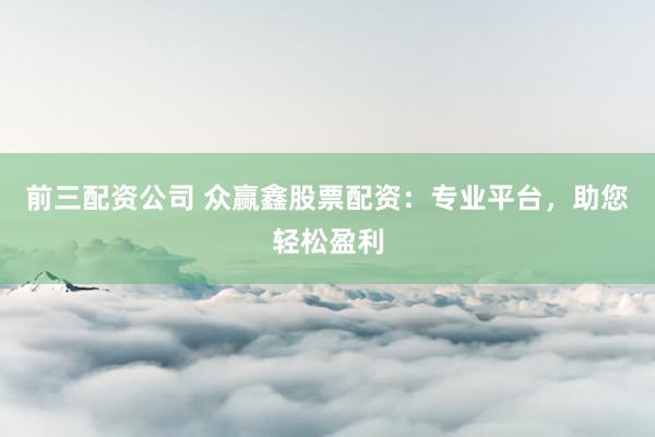 前三配资公司 众赢鑫股票配资：专业平台，助您轻松盈利