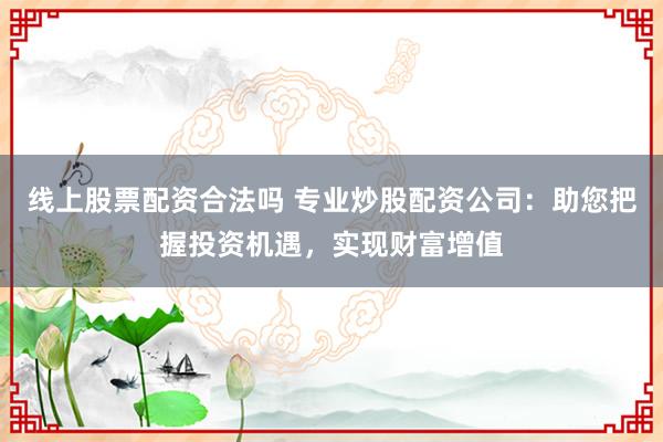线上股票配资合法吗 专业炒股配资公司：助您把握投资机遇，实现财富增值