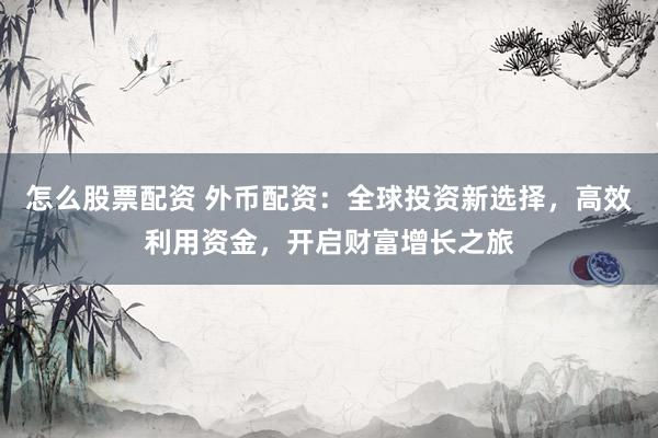 怎么股票配资 外币配资：全球投资新选择，高效利用资金，开启财富增长之旅