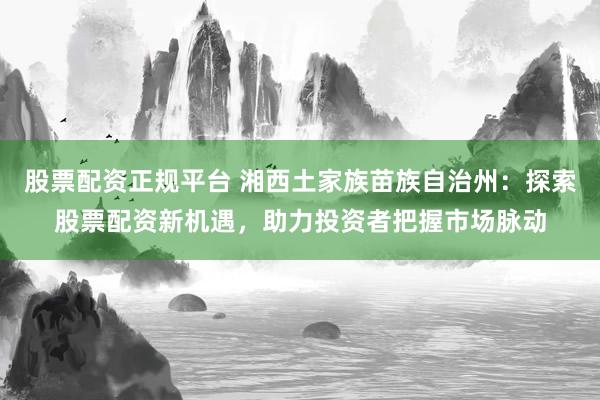 股票配资正规平台 湘西土家族苗族自治州：探索股票配资新机遇，助力投资者把握市场脉动